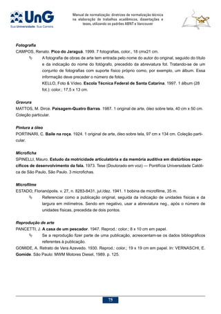 Manual de normalização: diretrizes de normalização técnica
na elaboração de trabalhos acadêmicos, dissertações e
teses, utilizando os padrões ABNT e Vancouver
75
Fotografia
CAMPOS, Renato. Pico do Jaraguá. 1999. 7 fotografias, color., 18 cmx21 cm.
	 A fotografia de obras de arte tem entrada pelo nome do autor do original, seguido do título
e da indicação do nome do fotógrafo, precedido da abreviatura fot. Tratando-se de um
conjunto de fotografias com suporte físico próprio como, por exemplo, um álbum. Essa
informação deve preceder o número de fotos.
KELLO, Foto  Vídeo. Escola Técnica Federal de Santa Catarina. 1997. 1 álbum (28
fot.): color.; 17,5 x 13 cm.
Gravura
MATTOS, M. Dirce. Paisagem-Quatro Barras. 1987. 1 original de arte, óleo sobre tela, 40 cm x 50 cm.
Coleção particular.
Pintura a óleo
PORTINARI, C. Baile na roça. 1924. 1 original de arte, óleo sobre tela, 97 cm x 134 cm. Coleção parti-
cular.
Microficha
SPINELLI, Mauro. Estudo da motricidade articulatória e da memória auditiva em distúrbios espe-
cíficos de desenvolvimento da fala. 1973. Tese (Doutorado em voz) — Pontifícia Universidade Católi-
ca de São Paulo, São Paulo. 3 microfichas.
Microfilme
ESTADO, Florianópolis. v. 27, n. 8283-8431. jul./dez. 1941. 1 bobina de microfilme, 35 m.
	 Referenciar como a publicação original, seguida da indicação de unidades físicas e da
largura em milímetros. Sendo em negativo, usar a abreviatura neg., após o número de
unidades físicas, precedida de dois pontos.
Reprodução de arte
PANCETTI, J. A casa de um pescador. 1947. Reprod.: color.; 8 x 10 cm em papel.
	 Se a reprodução fizer parte de uma publicação, acrescentam-se os dados bibliográficos
referentes à publicação.
GOMIDE, A. Retrato de Vera Azevedo. 1930. Reprod.: color.; 19 x 19 cm em papel. In: VERNASCHI, E.
Gomide. São Paulo: MWM Motores Diesel, 1989. p. 125.
 