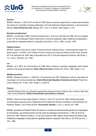 Manual de normalização: diretrizes de normalização técnica
na elaboração de trabalhos acadêmicos, dissertações e
teses, utilizando os padrões ABNT e Vancouver
77
Decreto
BRASIL. Decreto n. 3.304, de 27 de abril de 1999. Aprova a estrutura regimental e o quadro demonstrativo
dos cargos em comissão e funções gratificadas, do Fundo Nacional e Desenvolvimento, e dá outras provi-
dências. Diário Oficial da União, Brasília, DF, v. 123, n. 8, 28 abr. 1999. Seção1, p. 4-5.
Emenda constitucional
BRASIL. Constituição (1998). Emenda constitucional n. 9 de 9 de novembro de 1995. Dá nova redação
ao art. 177 da Constituição Federal, alternando e inserindo parágrafos. Lex: coletânea de legislação e
jurisprudência: legislação federal e marginália. São Paulo, v. 59, p. 1966, out./dez. 1995.
Habeas-Corpus
BRASIL. Superior Tribunal de Justiça. Processual Penal. Habeas-Corpus. Constrangimento ilegal. Ha-
beas-Corpus n. 181636-1 da 6ª Câmara Cível do Tribunal de Justiça do Estado de São Paulo, Brasília,
DF, 6 de dezembro de 1994. Lex: jurisprudência do STJ e Tribunais Regionais Federais, São Paulo, v.
10, n.103, p. 236-240, mar. 1998.
Lei
BRASIL. Lei n. 9610, de 19 de fevereiro de 1999. Altera, atualiza e consolida a legislação sobre direitos
autorais e dá outras providências. Diário Oficial da União, Brasília, DF, 20 fev. 1998. Seção 1, p.3.
Medida provisória
BRASIL. Medida provisória n. 1.569-9 de 11 de dezembro de 1997. Estabelece multa em operações de
importação, e dá outras providências. Diário Oficial [da] República Federativa da Brasil: Poder Exe-
cutivo, Brasília, DF, 14 dez. 1997. Seção1, p. 295-314.
Parecer
AUTOR (Pessoa física ou Instituição responsável pelo documento). Ementa, tipo, número e data (dia,
mês e ano) do parecer. Dados da publicação que publicou o parecer.
BRASIL. Câmara de Educação Superior. Parecer n. 349, de 7 de abril de 1999. Solicita aprovação
das alterações propostas para o Regimento da Faculdade de Ciências Contábeis e Administrativas de
Rolândia. Relator: Lauro Ribas Zimmer. Documenta. Brasília, n. 451, p. 349-50, abr. 1999.
BRASIL. Secretaria da Receita Federal. Do parecer no tocante aos financiamentos gerados por importações
de mercadorias, cujo embarque tenha ocorrido antes da publicação do Decreto-lei n. 1.994, de 29 de de-
zembro de 1982. Parecer normativo, n. 6, de 23 de março de 1984. Relator: Ernani Garcia dos Santos. Lex:
Coletânea de legislação e jurisprudência: legislação federal e marginália, São Paulo, p. 521-522, jan./mar. 1.
Trim., 1984.
 