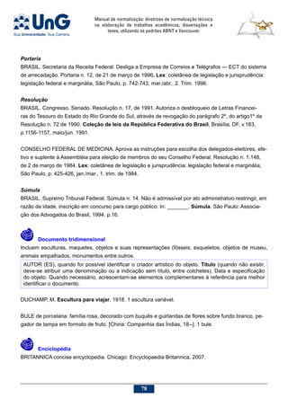 Manual de normalização: diretrizes de normalização técnica
na elaboração de trabalhos acadêmicos, dissertações e
teses, utilizando os padrões ABNT e Vancouver
78
Portaria
BRASIL. Secretaria da Receita Federal. Desliga a Empresa de Correios e Telégrafos — ECT do sistema
de arrecadação. Portaria n. 12, de 21 de março de 1996. Lex: coletânea de legislação e jurisprudência:
legislação federal e marginália, São Paulo, p. 742-743, mar./abr., 2. Trim. 1996.
Resolução
BRASIL. Congresso. Senado. Resolução n. 17, de 1991. Autoriza o desbloqueio de Letras Financei-
ras do Tesouro do Estado do Rio Grande do Sul, através de revogação do parágrafo 2º, do artigo1º da
Resolução n. 72 de 1990. Coleção de leis da República Federativa do Brasil, Brasília, DF, v.183,
p.1156-1157, maio/jun. 1991.
CONSELHO FEDERAL DE MEDICINA. Aprova as instruções para escolha dos delegados-eleitores, efe-
tivo e suplente à Assembléia para eleição de membros do seu Conselho Federal. Resolução n. 1.148,
de 2 de março de 1984. Lex: coletânea de legislação e jurisprudência: legislação federal e marginália,
São Paulo, p. 425-426, jan./mar., 1. trim. de 1984.
Súmula
BRASIL. Supremo Tribunal Federal. Súmula n. 14. Não é admissível por ato administrativo restringir, em
razão de idade, inscrição em concurso para cargo público. In: _______. Súmula. São Paulo: Associa-
ção dos Advogados do Brasil, 1994. p.16.
	Documento tridimensional
Incluem esculturas, maquetes, objetos e suas representações (fósseis, esqueletos, objetos de museu,
animais empalhados, monumentos entre outros.
AUTOR (ES), quando for possível identificar o criador artístico do objeto. Título (quando não existir,
deve-se atribuir uma denominação ou a indicação sem título, entre colchetes). Data e especificação
do objeto. Quando necessário, acrescentam-se elementos complementares à referência para melhor
identificar o documento.
DUCHAMP, M. Escultura para viajar. 1918. 1 escultura variável.
BULE de porcelana: família rosa, decorado com buquês e guirlandas de flores sobre fundo branco, pe-
gador de tampa em formato de fruto. [China: Companhia das Índias, 18--]. 1 bule.
	Enciclopédia
Britannica concise encyclopedia. Chicago: Encyclopaedia Britannica, 2007.
 