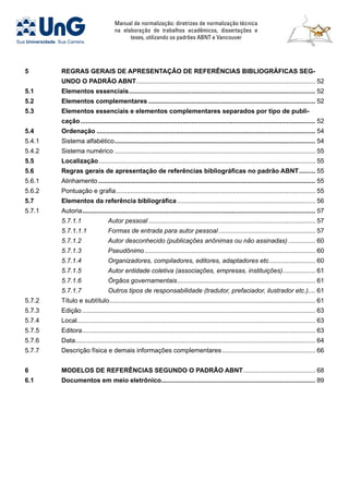 Manual de normalização: diretrizes de normalização técnica
na elaboração de trabalhos acadêmicos, dissertações e
teses, utilizando os padrões ABNT e Vancouver
5	 REGRAS GERAIS DE APRESENTAÇÂO DE REFERÊNCIAS BIBLIOGRÁFICAS SEG-
UNDO O PADRÃO ABNT..................................................................................................... 52
5.1	Elementos essenciais......................................................................................................... 52
5.2	Elementos complementares.............................................................................................. 52
5.3	Elementos essenciais e elementos complementares separados por tipo de publi-
cação.................................................................................................................................... 52
5.4	Ordenação........................................................................................................................... 54
5.4.1	 Sistema alfabético................................................................................................................. 54
5.4.2	 Sistema numérico................................................................................................................. 55
5.5	 Localização.......................................................................................................................... 55
5.6	 Regras gerais de apresentação de referências bibliográficas no padrão ABNT.......... 55
5.6.1	 Alinhamento.......................................................................................................................... 55
5.6.2	 Pontuação e grafia................................................................................................................ 55
5.7	 Elementos da referência bibliográfica.............................................................................. 56
5.7.1	 Autoria................................................................................................................................... 57
	 5.7.1.1	 Autor pessoal.............................................................................................. 57
	 5.7.1.1.1	 Formas de entrada para autor pessoal....................................................... 57
	 5.7.1.2	 Autor desconhecido (publicações anônimas ou não assinadas)................ 60
	 5.7.1.3	 Pseudônimo................................................................................................ 60
	 5.7.1.4	 Organizadores, compiladores, editores, adaptadores etc........................... 60
	 5.7.1.5	 Autor entidade coletiva (associações, empresas, instituições)................... 61
	 5.7.1.6	 Órgãos governamentais.............................................................................. 61
	 5.7.1.7	 Outros tipos de responsabilidade (tradutor, prefaciador, ilustrador etc.).... 61
5.7.2	 Título e subtítulo................................................................................................................... 61
5.7.3	 Edição................................................................................................................................... 63
5.7.4	 Local..................................................................................................................................... 63
5.7.5	 Editora................................................................................................................................... 63
5.7.6	 Data...................................................................................................................................... 64
5.7.7	 Descrição física e demais informações complementares..................................................... 66
6	 MODELOS DE REFERÊNCIAS SEGUNDO O PADRÃO ABNT......................................... 68
6.1	Documentos em meio eletrônico...................................................................................... 89
 