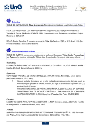 Manual de normalização: diretrizes de normalização técnica
na elaboração de trabalhos acadêmicos, dissertações e
teses, utilizando os padrões ABNT e Vancouver
79
	Entrevista
NOME DO ENTREVISTADO. Título da entrevista. Nome dos entrevistadores. Local: Editora, data. Notas.
SILVA, Luiz Inácio Lula da. Luiz Inácio Lula da Silva: depoimento [abr. 1991]. Entrevistadores: V.
Tremel e M. Garcia. São Paulo: SENAI-SP, 1991. 2 cassetes sonoros. Entrevista concedida ao Projeto
Memória do SENAI-SP.
MELLO, Evaldo Cabral de. O passado no presente. Veja, São Paulo, n. 1528, p. 9-11, 4 set. 1998. En-
trevista concedida a João Gabriel de Lima.
	Evento considerado no todo
NOME DO EVENTO, número, ano, cidade onde se realizou o Congresso. Título (Anais, Proceedings
ou Resumos)... Local de publicação: Editora, data de publicação. Número de páginas ou volume.
Conferência
CONFERÊNCIA NACIONAL DA ORDEM DOS ADVOGADOS DO BRASIL, 18., 2000, Salvador. Anais…
Brasília, DF: OAB, Conselho Federal, 2003. 2 v.
Congresso
CONGRESSO NACIONAL DE MILHO E SORGO, 23., 2000, Uberlândia. Resumos... Minas Gerais:
[ABS/EMPRAPA/UFU], 2000. 392 p.
	 Quando se tratar de mais de um evento, realizados simultaneamente, deve-se seguir as
mesmas regras aplicadas a autores pessoais, ou seja, os eventos são separados por ( ; )
ponto e vírgula. Exemplo:
CONGRESSO NACIONAL DE INICIAÇÃO CIENTÍFICA, 6., 2006, Guarulhos, SP; CONGRES-
SO INTERNACIONAL DE INICIAÇÃO CIENTÍFICA, 4., 2006, Guarulhos, SP; JORNADA DE
INICIAÇÃO CIENTÍFICA, 4., 2006, Guarulhos, SP. Anais... São Paulo: SEMESP, 2006.
Encontro
ENCONTRO SOBRE A CULTURA DO ALGODOEIRO, 1., 1997, Ituverava. Anais... São Paulo: Faculda-
de de Agronomia Dr. Francisco Maeda, 1997. 134 p.
Jornada
JORNADA SUL-RIO-GRANDENSE DE BIBLIOTECONOMIA E DOCUMENTAÇÃO, 7., 1982, Porto Ale-
gre. Anais... Porto Alegre: Associação Rio-Grandense de Bibliotecários, 1982. 466 p.
 