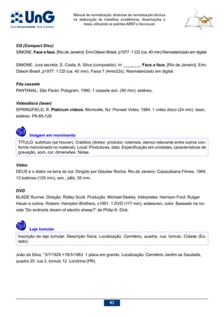 Manual de normalização: diretrizes de normalização técnica
na elaboração de trabalhos acadêmicos, dissertações e
teses, utilizando os padrões ABNT e Vancouver
82
CD (Compact Disc)
SIMONE. Face a face. [Rio de Janeiro]: Emi-Odeon Brasil, p1977. 1 CD (ca. 40 min) Remasterizado em digital.
SIMONE. Jura secreta. S. Costa, A. Silva (compositor). In: _______. Face a face. [Rio de Janeiro]: Emi-
Odeon Brasil, p1977. 1 CD (ca. 40 min). Faixa 7 (4min22s). Resmaterizado em digital.
Fita cassete
PANTANAL. São Paulo: Polygram, 1990. 1 cassete son. (90 min): estéreo.
Videodisco (laser)
SPRINGFIELD, R. Platinum videos. Montvalle, NJ: Pioneer Video, 1984. 1 vídeo disco (24 min): laser,
estéreo. PA-85-128.
	Imagem em movimento
TÍTULO: subtítulo (se houver). Créditos (diretor, produtor, roteirista, elenco relevante entre outros con-
forme mencionado no material). Local: Produtoras, data. Especificação em unidades, características de
gravação, som, cor, dimensões. Notas.
Vídeo
DEUS e o diabo na terra do sol. Dirigido por Glauber Rocha. Rio de Janeiro: Copacabana Filmes, 1964.
13 bobinas (125 min), son., pb, 35 mm.
DVD
BLADE Runner. Direção: Ridley Scott. Produção: Michael Deeley. Intérpretes: Harrison Ford; Rutger
Hauer e outros. Roteiro: Hampton Brothers, c1991. 1 DVD (117 min), widescren, color. Baseado na no-
vela “Do androids dream of electric sheep?” de Philip K. Dick.
	Laje tumular
Inscrição da laje tumular. Descrição física. Localização: Cemitério, quadra, rua, túmulo. Cidade (Es-
tado).
João da Silva, *3/7/1929 +18/3/1983. 1 placa em granito. Localização: Cemitério Jardim as Saudade,
quadra 25, rua 3, túmulo 12. Londrina (PR).
 