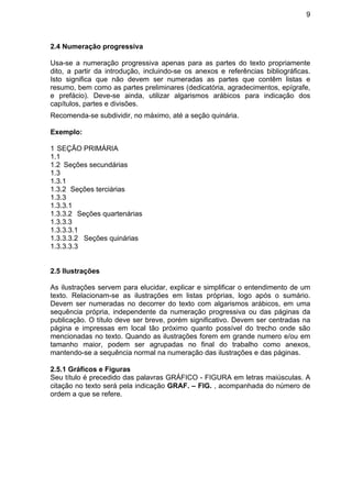 9
2.4 Numeração progressiva
Usa-se a numeração progressiva apenas para as partes do texto propriamente
dito, a partir da introdução, incluindo-se os anexos e referências bibliográficas.
Isto significa que não devem ser numeradas as partes que contêm listas e
resumo, bem como as partes preliminares (dedicatória, agradecimentos, epígrafe,
e prefácio). Deve-se ainda, utilizar algarismos arábicos para indicação dos
capítulos, partes e divisões.
Recomenda-se subdividir, no máximo, até a seção quinária.
Exemplo:
1 SEÇÃO PRIMÁRIA
1.1
1.2 Seções secundárias
1.3
1.3.1
1.3.2 Seções terciárias
1.3.3
1.3.3.1
1.3.3.2 Seções quartenárias
1.3.3.3
1.3.3.3.1
1.3.3.3.2 Seções quinárias
1.3.3.3.3
2.5 Ilustrações
As ilustrações servem para elucidar, explicar e simplificar o entendimento de um
texto. Relacionam-se as ilustrações em listas próprias, logo após o sumário.
Devem ser numeradas no decorrer do texto com algarismos arábicos, em uma
sequência própria, independente da numeração progressiva ou das páginas da
publicação. O título deve ser breve, porém significativo. Devem ser centradas na
página e impressas em local tão próximo quanto possível do trecho onde são
mencionadas no texto. Quando as ilustrações forem em grande numero e/ou em
tamanho maior, podem ser agrupadas no final do trabalho como anexos,
mantendo-se a sequência normal na numeração das ilustrações e das páginas.
2.5.1 Gráficos e Figuras
Seu título é precedido das palavras GRÁFICO - FIGURA em letras maiúsculas. A
citação no texto será pela indicação GRAF. – FIG. , acompanhada do número de
ordem a que se refere.
 