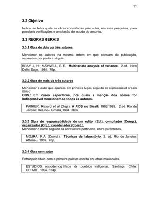 11
3.2 Objetivo
Indicar ao leitor quais as obras consultadas pelo autor, em suas pesquisas, para
possíveis verificações e ampliação do estudo do assunto.
3.3 REGRAS GERAIS
3.3.1 Obra de dois ou três autores
Mencionar os autores na mesma ordem em que constam da publicação,
separados por ponto e vírgula.
BRAY, J. H.; MAXWELL, S. E. Multivariate analysis of variance. 2.ed. New
Delhi: Sage, 1986. 79p.
3.3.2 Obra de mais de três autores
Mencionar o autor que aparece em primeiro lugar, seguido da expressão et al (em
itálico)
OBS.: Em casos específicos, nos quais a menção dos nomes for
indispensável mencionam-se todos os autores.
PARKER, Richard et al (Orgs). A AIDS no Brasil: 1982-1992. 2.ed. Rio de
Janeiro: Relume-Dumara, 1994. 360p.
3.3.3 Obra de responsabilidade de um editor (Ed.), compilador (Comp.),
organizador (Org.), coordenador (Coord.).
Mencionar o nome seguido da abreviatura pertinente, entre parênteses.
MOURA, R.A. (Coord.). Técnicas de laboratório. 3. ed. Rio de Janeiro:
Atheneu, 1987. 78p.
3.3.4 Obra sem autor
Entrar pelo título, com a primeira palavra escrita em letras maiúsculas.
ESTUDIOS sociodemográficos de pueblos indígenas. Santiago, Chile:
CELADE, 1994. 324p.
 