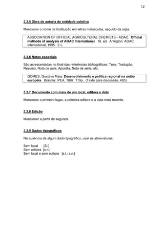 12
3.3.5 Obra de autoria de entidade coletiva
Mencionar o nome da Instituição em letras maiúsculas, seguido da sigla.
ASSOCIATION OF OFFICIAL AGRICULTURAL CHEMISTS - AOAC. Official
methods of analysis of AOAC International. 16. ed. Arlington: AOAC
International, 1995. 2 v.
3.3.6 Notas especiais
São acrescentadas no final das referências bibliográficas: Tese, Tradução,
Resumo, Nota de aula, Apostila, Nota de série, etc.
GOMES, Gustavo Maia. Desenvolvimento e política regional na união
européia. Brasília: IPEA, 1997. 119p. (Texto para discussão, 483).
3.3.7 Documento com mais de um local, editora e data
Mencionar o primeiro lugar, a primeira editora e a data mais recente.
3.3.8 Edição
Mencionar a partir da segunda.
3.3.9 Dados tipográficos
Na ausência de algum dado tipográfico, usar as abreviaturas:
Sem local [S.l]
Sem editora [s.n.]
Sem local e sem editora [s.l.: s.n.]
 