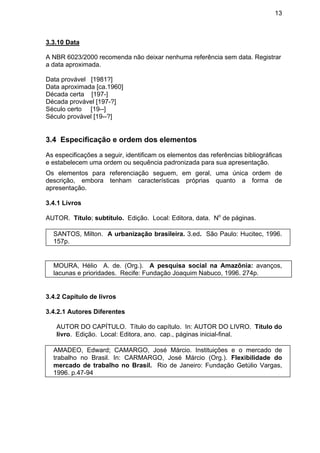 13
3.3.10 Data
A NBR 6023/2000 recomenda não deixar nenhuma referência sem data. Registrar
a data aproximada.
Data provável [1981?]
Data aproximada [ca.1960]
Década certa [197-]
Década provável [197-?]
Século certo [19--]
Século provável [19--?]
3.4 Especificação e ordem dos elementos
As especificações a seguir, identificam os elementos das referências bibliográficas
e estabelecem uma ordem ou sequência padronizada para sua apresentação.
Os elementos para referenciação seguem, em geral, uma única ordem de
descrição, embora tenham características próprias quanto a forma de
apresentação.
3.4.1 Livros
AUTOR. Título; subtítulo. Edição. Local: Editora, data. No
de páginas.
SANTOS, Milton. A urbanização brasileira. 3.ed. São Paulo: Hucitec, 1996.
157p.
MOURA, Hélio A. de. (Org.). A pesquisa social na Amazônia: avanços,
lacunas e prioridades. Recife: Fundação Joaquim Nabuco, 1996. 274p.
3.4.2 Capítulo de livros
3.4.2.1 Autores Diferentes
AUTOR DO CAPÍTULO. Título do capítulo. In: AUTOR DO LIVRO. Título do
livro. Edição. Local: Editora, ano. cap., páginas inicial-final.
AMADEO, Edward; CAMARGO, José Márcio. Instituições e o mercado de
trabalho no Brasil. In: CARMARGO, José Márcio (Org.). Flexibilidade do
mercado de trabalho no Brasil. Rio de Janeiro: Fundação Getúlio Vargas,
1996. p.47-94
 