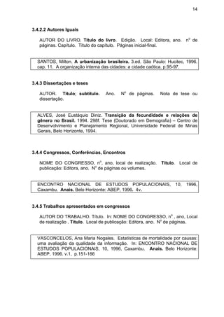 14
3.4.2.2 Autores Iguais
AUTOR DO LIVRO. Título do livro. Edição. Local: Editora, ano. no
de
páginas. Capítulo. Título do capítulo. Páginas inicial-final.
SANTOS, Milton. A urbanização brasileira. 3.ed. São Paulo: Hucitec, 1996.
cap. 11. A organização interna das cidades: a cidade caótica. p.95-97.
3.4.3 Dissertações e teses
AUTOR. Título; subtítulo. Ano. No
de páginas. Nota de tese ou
dissertação.
ALVES, José Eustáquio Diniz. Transição da fecundidade e relações de
gênero no Brasil. 1994. 298f. Tese (Doutorado em Demografia) – Centro de
Desenvolvimento e Planejamento Regional, Universidade Federal de Minas
Gerais, Belo Horizonte, 1994.
3.4.4 Congressos, Conferências, Encontros
NOME DO CONGRESSO, no
, ano, local de realização. Título. Local de
publicação: Editora, ano. No
de páginas ou volumes.
ENCONTRO NACIONAL DE ESTUDOS POPULACIONAIS, 10, 1996,
Caxambu. Anais. Belo Horizonte: ABEP, 1996. 4v.
3.4.5 Trabalhos apresentados em congressos
AUTOR DO TRABALHO. Título. In: NOME DO CONGRESSO, no
, ano, Local
de realização . Título. Local de publicação: Editora, ano. No
de páginas.
VASCONCELOS, Ana Maria Nogales. Estatísticas de mortalidade por causas:
uma avaliação da qualidade da informação. In: ENCONTRO NACIONAL DE
ESTUDOS POPULACIONAIS, 10, 1996, Caxambu. Anais. Belo Horizonte:
ABEP, 1996. v.1, p.151-166
 