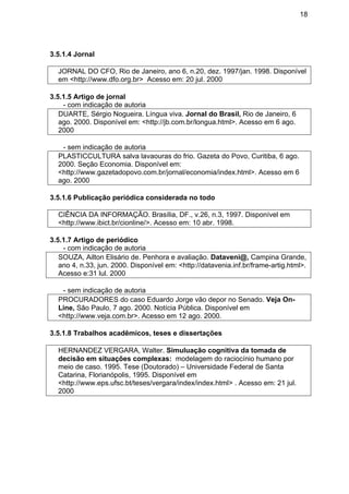 18
3.5.1.4 Jornal
JORNAL DO CFO, Rio de Janeiro, ano 6, n.20, dez. 1997/jan. 1998. Disponível
em <http://www.dfo.org.br> Acesso em: 20 jul. 2000
3.5.1.5 Artigo de jornal
- com indicação de autoria
DUARTE, Sérgio Nogueira. Língua viva. Jornal do Brasil, Rio de Janeiro, 6
ago. 2000. Disponível em: <http://jb.com.br/longua.html>. Acesso em 6 ago.
2000
- sem indicação de autoria
PLASTICCULTURA salva lavaouras do frio. Gazeta do Povo, Curitiba, 6 ago.
2000. Seção Economia. Disponível em:
<http://www.gazetadopovo.com.br/jornal/economia/index.html>. Acesso em 6
ago. 2000
3.5.1.6 Publicação periódica considerada no todo
CIÊNCIA DA INFORMAÇÃO. Brasília, DF., v.26, n.3, 1997. Disponível em
<http://www.ibict.br/cionline/>. Acesso em: 10 abr. 1998.
3.5.1.7 Artigo de periódico
- com indicação de autoria
SOUZA, Ailton Elisário de. Penhora e avaliação. Dataveni@, Campina Grande,
ano 4, n.33, jun. 2000. Disponível em: <http://datavenia.inf.br/frame-artig.html>.
Acesso e:31 lul. 2000
- sem indicação de autoria
PROCURADORES do caso Eduardo Jorge vão depor no Senado. Veja On-
Line, São Paulo, 7 ago. 2000. Notícia Pública. Disponível em
<http://www.veja.com.br>. Acesso em 12 ago. 2000.
3.5.1.8 Trabalhos acadêmicos, teses e dissertações
HERNANDEZ VERGARA, Walter. Simuluação cognitiva da tomada de
decisão em situações complexas: modelagem do raciocínio humano por
meio de caso. 1995. Tese (Doutorado) – Universidade Federal de Santa
Catarina, Florianópolis, 1995. Disponível em
<http://www.eps.ufsc.bt/teses/vergara/index/index.html> . Acesso em: 21 jul.
2000
 