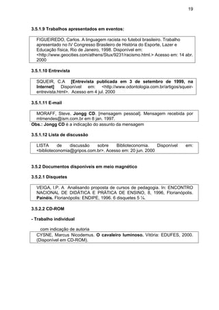 19
3.5.1.9 Trabalhos apresentados em eventos:
FIGUEIREDO, Carlos. A linguagem racista no futebol brasileiro. Trabalho
apresentado no IV Congresso Brasileiro de História do Esporte, Lazer e
Educação física, Rio de Janeiro, 1998. Disponível em:
<http://www.geocities.com/athens/Stux/9231/racismo.html.> Acesso em: 14 abr.
2000
3.5.1.10 Entrevista
SQUEIR, C.A [Entrevista publicada em 3 de setembro de 1999, na
Internet] Disponível em: <http://www.odontologia.com.br/artigos/squeir-
entrevista.html>. Acesso em 4 jul. 2000
3.5.1.11 E-mail
MORAFF, Steve. Jongg CD. [mensagem pessoal]. Mensagem recebida por
mtmendes@ism.com.br em 8 jan. 1997.
Obs.: Jongg CD é a indicação do assunto da mensagem
3.5.1.12 Lista de discussão
LISTA de discussão sobre Biblioteconomia. Disponível em:
<biblioteconomia@gripos.com.br>. Acesso em: 20 jun. 2000
3.5.2 Documentos disponíveis em meio magnético
3.5.2.1 Disquetes
VEIGA, I.P. A Analisando proposta de cursos de pedagogia. In: ENCONTRO
NACIONAL DE DIDÁTICA E PRÁTICA DE ENSINO, 8, 1996, Florianópolis.
Painéis. Florianópolis: ENDIPE, 1996. 6 disquetes 5 ¼.
3.5.2.2 CD-ROM
- Trabalho individual
com indicação de autoria
CYSNE, Marcus Nicodemus. O cavaleiro luminoso. Vitória: EDUFES, 2000.
(Disponível em CD-ROM).
 