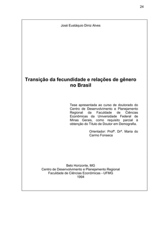 24
José Eustáquio Diniz Alves
Transição da fecundidade e relações de gênero
no Brasil
Tese apresentada ao curso de doutorado do
Centro de Desenvolvimento e Planejamento
Regional da Faculdade de Ciências
Econômicas da Universidade Federal de
Minas Gerais, como requisito parcial à
obtenção do Título de Doutor em Demografia.
Orientador: Profª. Drª. Maria do
Carmo Fonseca
Belo Horizonte, MG
Centro de Desenvolvimento e Planejamento Regional
Faculdade de Ciências Econômicas - UFMG
1994
 