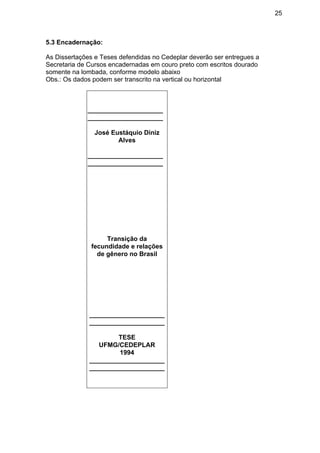 25
5.3 Encadernação:
As Dissertações e Teses defendidas no Cedeplar deverão ser entregues a
Secretaria de Cursos encadernadas em couro preto com escritos dourado
somente na lombada, conforme modelo abaixo
Obs.: Os dados podem ser transcrito na vertical ou horizontal
_____________________
_____________________
José Eustáquio Diniz
Alves
_____________________
_____________________
Transição da
fecundidade e relações
de gênero no Brasil
_____________________
_____________________
TESE
UFMG/CEDEPLAR
1994
_____________________
_____________________
 