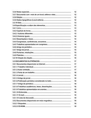 3.3.6 Notas especiais............................................................................................ 12
3.3.7 Documento com mais de um local, editora e data................................... 12
3.3.8 Edição........................................................................................................... 12
3.3.9 Dados tipográficos (Local editora)............................................................. 12
3.3.10 Data............................................................................................................. 13
3.4 Especificação e ordem dos elementos......................................................... 13
3.4.1 Livro.............................................................................................................. 13
3.4.2 Capítulo de livros......................................................................................... 13
3.4.2.1 Autores diferentes.................................................................................... 13
3.4.2.2 Autores iguais........................................................................................... 14
3.4.3 Dissertações e teses................................................................................... 14
3.4.4 Congressos, conferências, encontros....................................................... 14
3.4.5 Trabalhos apresentados em congresso.................................................... 14
3.4.6 Artigo de periódico...................................................................................... 15
3.4.7 Artigo de jornal............................................................................................ 15
3.4.8 Portarias, resoluções.................................................................................. 15
3.4.9 Patentes....................................................................................................... 15
3.4.10 Citação de citação..................................................................................... 16
3.5 DOCUMENTOS ELETRÔNICOS..................................................................... 17
3.5.1 Documentos disponíveis na Internet......................................................... 17
3.5.1.1 Trabalho individual................................................................................... 17
3.5.1.2 Autor entidade........................................................................................... 17
3.5.1.3 Parte de um trabalho................................................................................ 18
3.5.1.4 Jornal........................................................................................................ 18
3.5.1.5 Artigo de jornal......................................................................................... 18
3.5.1.6 Publicação periódica considerada no todo............................................ 18
3.5.1.7 Artigo de periódico................................................................................... 18
3.5.1.8 Trabalhos acadêmicos, teses, dissertações........................................... 18
3.5.1.9 Trabalhos apresentados em eventos...................................................... 19
3.5.1.10 Entrevista................................................................................................ 19
3.5.1.11 E-mail....................................................................................................... 19
3.5.1.12 Lista de discussão.................................................................................. 19
3.5.2 Documentos disponíveis em meio magnético........................................... 19
3.5.2.1 Disquetes.................................................................................................. 19
3.5.2.2 CD-ROM..................................................................................................... 19
 