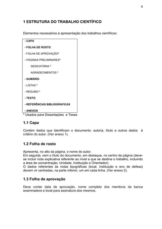 4
1 ESTRUTURA DO TRABALHO CIENTÍFICO
Elementos necessários à apresentação dos trabalhos científicos:
- CAPA
- FOLHA DE ROSTO
- FOLHA DE APROVAÇÃO*
- PÁGINAS PRELIMINARES*
DEDICATÓRIA *
AGRADECIMENTOS *
- SUMÁRIO
- LISTAS *
- RESUMO *
- TEXTO
- REFERÊNCIAS BIBLIOGRÁFICAS
- ANEXOS
* Usados para Dissertações e Teses
1.1 Capa
Contém dados que identificam o documento: autoria, título e outros dados à
critério do autor. (Ver anexo 1).
1.2 Folha de rosto
Apresenta, no alto da página, o nome do autor.
Em seguida, vem o título do documento, em destaque, no centro da página (deve-
se incluir nota explicativa referente ao nível a que se destina o trabalho, incluindo
a área de concentração, Unidade, Instituição e Orientador).
O dados referentes às notas tipográficas (local, instituição e ano de defesa)
devem vir centradas, na parte inferior, um em cada linha. (Ver anexo 2).
1.3 Folha de aprovação
Deve conter data de aprovação, nome completo dos membros da banca
examinadora e local para assinatura dos mesmos.
 