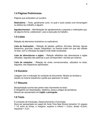 5
1.4 Páginas Preliminares
Páginas que antecedem ao sumário.
Dedicatória: - Texto, geralmente curto, no qual o autor presta uma homenagem
ou dedica seu trabalho a alguém.
Agradecimentos: - Manifestação de agradecimento a pessoas e instituições que,
de alguma forma, colaboraram para a execução do trabalho.
1.5 Listas
Relação de elementos ilustrativos ou explicativos.
Lista de ilustrações: - Relação de tabelas, gráficos, fórmulas, lâminas, figuras
(desenhos, gravuras, mapas, fotografias), na mesma ordem em que são citadas
na tese, com a indicação da página onde estão localizadas.
Lista de abreviaturas e siglas: - Relação alfabética das abreviaturas e siglas
utilizadas, seguidas das palavras a que correspondem, escritas por extenso.
Lista de notações: - Relação de sinais convencionados, utilizados no texto,
seguidos, dos respectivos significados.
1.6 Sumário
Listagem com a indicação do conteúdo do documento. Mostra as divisões e
seções na mesma sequência e grafia que aparecem no texto.
1.7 Resumo
Recapitulação sucinta das partes mais importantes do texto.
É obrigatório em dissertações, relatórios, teses e artigos de periódicos.
Deverá ser apresentado em Inglês e português.
1.8 Texto
É composto de Introdução, Desenvolvimento e Conclusão.
Deve ser apresentado em papel A4; fonte Time New Roman tamanho 12; espaço
1 1/2 entre as linhas; e margens: superior e inferior = 2,5cm; direita =2,5cm;
esquerda = 3 cm.
 