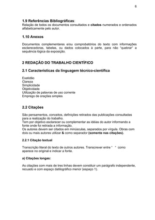 6
1.9 Referências Bibliográficas:
Relação de todos os documentos consultados e citados numerados e ordenados
alfabeticamente pelo autor.
1.10 Anexos
Documentos complementares e/ou comprobatórios do texto com informações
esclarecedoras, tabelas, ou dados colocados à parte, para não “quebrar” a
sequência lógica da exposição.
2 REDAÇÃO DO TRABALHO CIENTÍFICO
2.1 Características da linguagem técnico-científica
Exatidão
Clareza
Simplicidade
Objetividade
Utilização de palavras de uso corrente
Emprego de orações simples
2.2 Citações
São pensamentos, conceitos, definições retirados das publicações consultadas
para a realização do trabalho.
Tem por objetivo esclarecer ou complementar as idéias do autor informando a
fonte onde foi retirada a informação.
Os autores devem ser citados em minúsculas, separados por vírgula. Obras com
dois ou mais autores utilizar & como separador (somente nas citações).
2.2.1 Citação textual
Transcrição literal do texto de outros autores. Transcrever entre “ “ como
aparece no original e indicar a fonte.
a) Citações longas:
As citações com mais de tres linhas devem constituir um parágrafo independente,
recuado e com espaço datilográfico menor (espaço 1).
 
