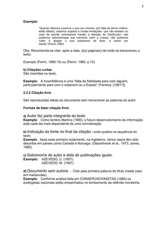 7
Exemplo:
“Quando falamos (usamos o que vou chamar, por falta de termo melhor,
estilo falado), estamos sujeitos a muitas limitações que não existem no
caso da escrita: precisamos manter a atenção do interlocutor; não
podemos sobrecarregar sua memória (nem a nossa); não podemos
voltar e apagar o que acabamos de dizer, e assim por
diante.”(Perini,1980).
Obs. Recomenda-se citar, após a data, a(s) página(s) de onde se transcreveu o
texto.
Exemplo (Perini, 1980:15) ou (Perini, 1980, p.15)
b) Citações curtas
São inseridas no texto.
Exemplo: A Inconfidência é uma “falta de fidelidade para com alguém,
particularmente para com o soberano ou o Estado” (Ferreira, [1981?]).
2.2.2 Citação livre
São reproduzidas idéias do documento sem transcrever as palavras do autor.
Formas de fazer citação livre:
a) Autor faz parte integrante do texto
Exemplo: Como lembra Martins (1980), o futuro desenvolvimento da informação
está cada dia mais dependente de uma normalização.
b) Indicação da fonte no final da citação - evita quebra na sequência do
texto
Exemplo: Após esse primeiro isolamento, na Inglaterra, vários casos têm sido
descritos em países como Canadá e Noruega. (Glazerbrook et al., 1973; Jones,
1980).
c) Sobrenome de autor e data de publicações iguais.
Exemplo: AZEVEDO, C. (1957).
AZEVEDO, M. (1957).
d) Documento sem autoria - Citar pela primeira palavra do título (neste caso
em maiúsculas).
Exemplo: Conforme análise feita em CONSERVACIONISTAS (1980) os
ecologistas nacionais estão empenhados no tombamento da referida montanha.
 