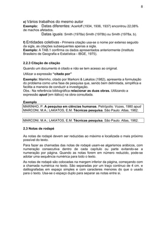 8
e) Vários trabalhos do mesmo autor
Exemplo: Datas diferentes: Acerloff (1934, 1936, 1937) encontrou 22,08%
de machos afetados.
Datas iguais: Smith (1978a) Smith (1978b) ou Smith (1978a, b).
f) Entidades coletivas - Primeira citação usa-se o nome por extenso seguido
da sigla, as citações subsequentes apenas a sigla.
Exemplo: A TAB.1 confirma os dados apresentados anteriormente (Instituto
Brasileiro de Geografia e Estatística - IBGE, 1975).
2.2.3 Citação de citação
Quando um documento é citado e não se tem acesso ao original.
Utilizar a expressão “citado por”
Exemplo: Marinho, citado por Markoni & Lakatos (1982), apresenta a formulação
do problema como uma fase de pesquisa que, sendo bem delimitada, simplifica e
facilita a maneira de conduzir a investigação.
Obs.: Na referência bibliográfica relacionar as duas obras. Utilizando a
expressão apud (em itálico) na obra consultada.
Exemplo
MARINHO, P. A pesquisa em ciências humanas. Petrópolis: Vozes, 1980 apud
MARCONI, M.A.; LAKATOS, E.M. Técnicas pesquisa. São Paulo: Atlas, 1982.
MARCONI, M.A.; LAKATOS, E.M. Técnicas pesquisa. São Paulo: Atlas, 1982.
2.3 Notas de rodapé
As notas de rodapé devem ser reduzidas ao máximo e localizada o mais próximo
possível do texto.
Para fazer as chamadas das notas de rodapé usam-se algarismos arábicos, com
numeração consecutiva dentro de cada capítulo ou parte evitando-se a
numeração por página. Quando as notas forem em número reduzido, pode-se
adotar uma sequência numérica para todo o texto.
As notas de rodapé são colocadas na margem inferior da página, começando com
a chamada numérica no texto. São separadas por um traço continuo de 4 cm. e
datilografadas em espaço simples e com caracteres menores do que o usado
para o texto. Usa-se o espaço duplo para separar as notas entre si.
 
