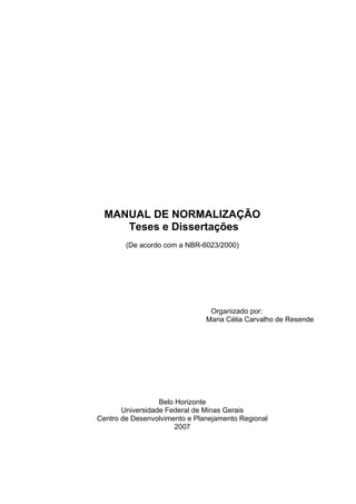 MANUAL DE NORMALIZAÇÃO
Teses e Dissertações
(De acordo com a NBR-6023/2000)
Organizado por:
Maria Célia Carvalho de Resende
Belo Horizonte
Universidade Federal de Minas Gerais
Centro de Desenvolvimento e Planejamento Regional
2007
 