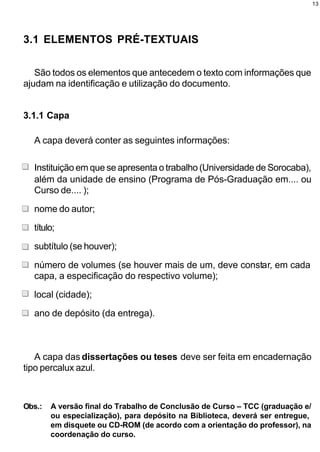 13




3.1 ELEMENTOS PRÉ-TEXTUAIS

   São todos os elementos que antecedem o texto com informações que
ajudam na identificação e utilização do documento.


3.1.1 Capa

  A capa deverá conter as seguintes informações:

  Instituição em que se apresenta o trabalho (Universidade de Sorocaba),
  além da unidade de ensino (Programa de Pós-Graduação em.... ou
  Curso de.... );

  nome do autor;

  título;

  subtítulo (se houver);

  número de volumes (se houver mais de um, deve constar, em cada
  capa, a especificação do respectivo volume);

  local (cidade);

  ano de depósito (da entrega).



   A capa das dissertações ou teses deve ser feita em encadernação
tipo percalux azul.



Obs.:   A versão final do Trabalho de Conclusão de Curso – TCC (graduação e/
        ou especialização), para depósito na Biblioteca, deverá ser entregue,
        em disquete ou CD-ROM (de acordo com a orientação do professor), na
        coordenação do curso.
 