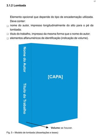17

3.1.2 Lombada



   Elemento opcional que depende do tipo de encadernação utilizada.
   Deve conter:
   nome do autor, impresso longitudinalmente do alto para o pé da
   lombada;
   título do trabalho, impresso da mesma forma que o nome do autor;
   elementos alfanuméricos de identificação (indicação de volume).




Fig. 5 – Modelo de lombada (dissertações e teses)
 