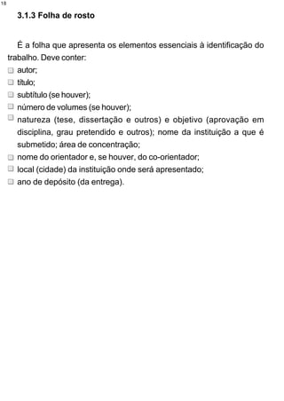 18

       3.1.3 Folha de rosto


        É a folha que apresenta os elementos essenciais à identificação do
     trabalho. Deve conter:
        autor;
        título;
        subtítulo (se houver);
        número de volumes (se houver);
        natureza (tese, dissertação e outros) e objetivo (aprovação em
        disciplina, grau pretendido e outros); nome da instituição a que é
        submetido; área de concentração;
        nome do orientador e, se houver, do co-orientador;
        local (cidade) da instituição onde será apresentado;
        ano de depósito (da entrega).
 