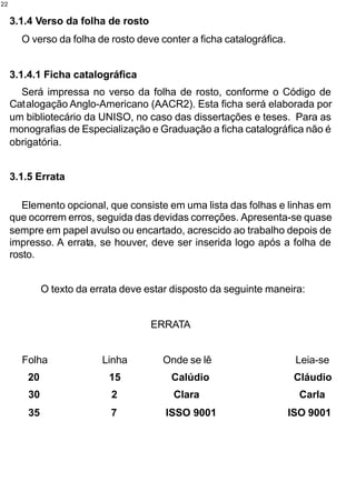22


     3.1.4 Verso da folha de rosto
       O verso da folha de rosto deve conter a ficha catalográfica.


     3.1.4.1 Ficha catalográfica
       Será impressa no verso da folha de rosto, conforme o Código de
     Catalogação Anglo-Americano (AACR2). Esta ficha será elaborada por
     um bibliotecário da UNISO, no caso das dissertações e teses. Para as
     monografias de Especialização e Graduação a ficha catalográfica não é
     obrigatória.


     3.1.5 Errata

        Elemento opcional, que consiste em uma lista das folhas e linhas em
     que ocorrem erros, seguida das devidas correções. Apresenta-se quase
     sempre em papel avulso ou encartado, acrescido ao trabalho depois de
     impresso. A errata, se houver, deve ser inserida logo após a folha de
     rosto.


              O texto da errata deve estar disposto da seguinte maneira:


                                      ERRATA


       Folha               Linha        Onde se lê                     Leia-se
         20                 15            Calúdio                      Cláudio
         30                  2             Clara                        Carla
         35                  7           ISSO 9001                    ISO 9001
 