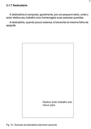 27


3.1.7 Dedicatória


   A dedicatória é composta, geralmente, por um pequeno texto, onde o
autor dedica seu trabalho e/ou homenageia suas pessoas queridas.
   A dedicatória, quando pouco extensa, é transcrita na mesma folha da
epígrafe.




Fig. 12 - Exemplo de dedicatória (elemento opcional)
 