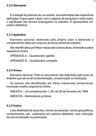 35

3.3.2 Glossário


   É a relação de palavras de uso restrito, acompanhadas das respectivas
definições. Figura após o texto, com o objetivo de esclarecer o leitor sobre
o significado dos termos empregados no trabalho. É apresentado em
ordem alfabética.


3.3.3 Apêndice
  Elemento opcional, elaborado pelo próprio autor e destinado a
complementar idéia sem prejuízo do tema central do trabalho.
   São identificados por letras maiúsculas consecutivas, travessão e pelos
respectivos títulos.
   APÊNDICE A – Questionário padrão
   APÊNDICE B – Questionário completo


3.3.4 Anexo
   Elemento opcional. Texto ou documento não elaborado pelo autor do
trabalho que serve de fundamentação, comprovação ou ilustração.
   Os anexos são identificados por letras maiúsculas consecutivas,
travessão e pelos respectivos títulos.
   ANEXO A – Lei complementar n. 95, de 26 de fevereiro de 1998
   ANEXO B – Abreviaturas jurídicas


3.3.5 Índice
   Lista detalhada de assuntos, nomes de pessoas, nomes geográficos,
contecimentos, etc., ordenados em sistema alfabético, com indicação
de sua localização na publicação.
 