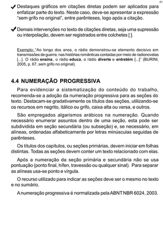 41
  Destaques gráficos em citações diretas podem ser aplicados para
  enfatizar parte do texto. Neste caso, deve-se apresentar a expressão
  “sem grifo no original”, entre parênteses, logo após a citação.

  Demais intervenções no texto de citações diretas, seja uma supressão
  ou interpolação, devem ser registrados entre colchetes [ ].


  Exemplo: “Ao longo dos anos, o rádio demonstrou-se elemento decisivo em
  transmissões de guerra, nas histórias românticas contadas por meio de radionovelas
  [...]. O rádio ensina , o rádio educa, o rádio diverte e entretém [...]” (BURINI,
  2005, p. 67, sem grifo no original).



4.4 NUMERAÇÃO PROGRESSIVA
   Para evidenciar a sistematização do conteúdo do trabalho,
recomenda-se a adoção da numeração progressiva para as seções do
texto. Destacam-se gradativamente os títulos das seções, utilizando-se
os recursos em negrito, itálico ou grifo, caixa alta ou versa, e outros.
   São empregados algarismos arábicos na numeração. Quando
necessário enumerar assuntos dentro de uma seção, esta pode ser
subdividida em seção secundária (ou subseção) e, se necessário, em
alíneas, ordenadas alfabeticamente por letras minúsculas seguidas de
parênteses.
   Os títulos dos capítulos, ou seções primárias, devem iniciar em folhas
distintas. Todas as seções devem conter um texto relacionado com elas.
   Após a numeração da seção primária e secundária não se usa
pontuação (ponto final, hífen, travessão ou qualquer sinal). Para separar
as alíneas usa-se ponto e vírgula.
   O recurso utilizado para indicar as seções deve ser o mesmo no texto
e no sumário.
  A numeração progressiva é normalizada pela ABNT NBR 6024, 2003.
 