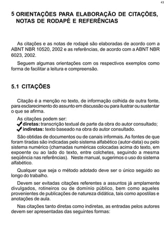 43



5 ORIENTAÇÕES PARA ELABORAÇÃO DE CITAÇÕES,
  NOTAS DE RODAPÉ E REFERÊNCIAS


  As citações e as notas de rodapé são elaboradas de acordo com a
ABNT NBR 10520, 2002 e as referências, de acordo com a ABNT NBR
6023, 2002.
   Seguem algumas orientações com os respectivos exemplos como
forma de facilitar a leitura e compreensão.


5.1 CITAÇÕES

   Citação é a menção no texto, de informação colhida de outra fonte,
para esclarecimento do assunto em discussão ou para ilustrar ou sustentar
o que se afirma.
  As citações podem ser:
    diretas: transcrição textual de parte da obra do autor consultado;
    indiretas: texto baseado na obra do autor consultado.
   São obtidas de documentos ou de canais informais. As fontes de que
foram tiradas são indicadas pelo sistema alfabético (autor-data) ou pelo
sistema numérico (chamadas numéricas colocadas acima do texto, em
expoente ou ao lado do texto, entre colchetes, seguindo a mesma
seqüência nas referências). Neste manual, sugerimos o uso do sistema
alfabético.
   Qualquer que seja o método adotado deve ser o único seguido ao
longo do trabalho.
   Devem ser evitadas citações referentes a assuntos já amplamente
divulgados, rotineiros ou de domínio público, bem como aqueles
provenientes de publicações de natureza didática, tais como apostilas e
anotações de aula.
  Nas citações tanto diretas como indiretas, as entradas pelos autores
devem ser apresentadas das seguintes formas:
 