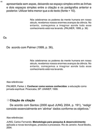 46
      apresentada sem aspas, deixando-se espaço simples entre as linhas
      e dois espaços simples entre a citação e os parágrafos anterior e
      posterior. Utilizar letra menor que a do texto (fonte = 10).


                            Nós celebramos os poderes da mente humana em nosso
                            século, revelamos nossos enormes avanços da ciência. No
                            entanto, começamos a imaginar aonde todo esse
                            conhecimento está nos levando. (PALMER, 1999, p. 36)



     Ou


      De acordo com Palmer (1999, p. 36),



                            Nós celebramos os poderes da mente humana em nosso
                            século, revelamos nossos enormes avanços da ciência. No
                            entanto, começamos a imaginar aonde todo esse
                            conhecimento está nos levando.




      Nas referências:
      PALMER, Parker J. Conhecer como somos conhecidos: a educação como
      jornada espiritual. Piracicaba, SP: UNIMEP, 1999.



          Citação de citação
        De acordo com Santos (2000 apud JUNG, 2004, p. 191), “redigir
      consiste essencialmente em ‘alinhar’ dados conforme os objetivos.”


      Nas referências:
      JUNG, Carlos Fernando. Metodologia para pesquisa & desenvolvimento:
      aplicada a novas tecnologias, produtos e processos. Rio de Janeiro: Axcel Books,
      2004.
 