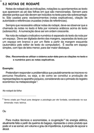 52

     5.2 NOTAS DE RODAPÉ
        Notas de rodapé são as indicações, notações ou apontamentos ao texto
     que aparecem ao pé das folhas em que são mencionadas. Servem para
     abordar pontos que não devem ser incluídos no texto para não sobrecarregá-
     lo. São usadas para: esclarecimentos (notas explicativas), citação de
     autoridade e referências cruzadas (notas de referências).
        Sempre que necessário utilizar notas de rodapé, deve-se observar que a
     chamada às notas no texto é feita por números arábicos acima do texto
     (sobrescrito). A numeração deve ser em ordem crescente.
        Na nota de rodapé o indicativo numérico é separado do texto da nota por
     um espaço. Deve ser digitada dentro das margens, separadas do texto por
     um espaço em branco e por um filete a partir da margem esquerda
     (automático pelo editor de texto do computador). É escrita em espaço
     simples, com tipo de letra menor, para dar maior destaque.


          Obs.: Recomenda-se utilizar o sistema autor-data para as citações no texto e
                 o numérico para as notas explicativas.


     Exemplo:
        Pretendiam responder a problemática que paulatinamente se inscreve no
     percurso freudiano, ou seja, a de como se constitui a produção de
     representações no aparelho psíquico, considerando-se o primado do registro
     econômico na metapsicologia 5.


     No rodapé da folha:
     _________________________________________________


     5
         Termo criado por Freud p ara designar a psicologia por ele fundada, considerada na sua
         dimensão mais teórica.



     Ou


        Para muitos técnicos e economistas, a co-geração12 de energia elétrica,
     atualmente feita a partir da queima do bagaço, representa o único produto que
     pode vir a se somar, em volume e grau de importância, à produção de açúcar e
     álcool.
 