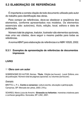 55


5.3 ELABORAÇÃO DE REFERÊNCIAS

   É importante a correta citação de todo documento utilizado pelo autor
do trabalho para identificação das obras.
   Para compor as referências, deve-se obedecer a seqüência dos
elementos, conforme apresentados nos modelos. Os elementos
essenciais são: autor(res), título, edição, local, editora e data de
publicação.
   Número total de páginas, tradutor, ilustrador são elementos opcionais,
mas uma vez citados, deve seguir o mesmo padrão para todas as
referências.
   A norma ABNT para elaboração de referências é a NBR 10520, 2002.


5.3.1 Exemplos de apresentação de referências de documentos
      impressos


LIVRO


   Obra com um autor
SOBRENOME DO AUTOR, Nomes. Título. Edição (se houver). Local: Editora, ano
de publicação. Número total de páginas (opcional) ou volumes (se houver).

Exemplo:
BRITTO, L. P. L. Contra o consenso: cultura escrita, educação e participação.
Campinas, SP: Mercado de Letras, 2003. 216 p.

SOARES, Maria Lúcia de Amorim. Girassóis ou heliantos: maneiras criadoras para
o conhecer geográfico. Sorocaba, SP: LINC, 2001.
 