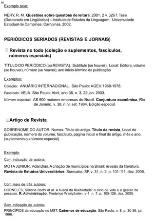 58
     Exemplo tese:

     NERY, R. M. Questões sobre questões de leitura. 2001. 2 v. 326 f. Tese
     (Doutorado em Lingüística) – Instituto de Estudos da Linguagem, Universidade
     Estadual de Campinas, Campinas, 2002.


     PERIÓDICOS SERIADOS (REVISTAS E JORNAIS)

        Revista no todo (coleção e suplementos, fascículos,
        números especiais)

     TÍTULO DO PERIÓDICO (ou REVISTA). Subtítulo (se houver). Local: Editora, volume
     (se houver), número (se houver), ano início-término da publicação

     Exemplos:
     Coleção: ANUÁRIO INTERNACIONAL. São Paulo: AGEV, 1968-1978.

     Fascículo: VEJA. São Paulo: Abril, ano 36, n. 3, 22 jan. 2003.

     Número especial : AS 500 maiores empresas do Brasil. Conjuntura econômica, Rio
                       de Janeiro, v. 38, n. 9, set. 1984. Edição especial.



        Artigo de Revista

     SOBRENOME DO AUTOR, Nomes. Título do artigo. Título da revista, Local de
     publicação, número do volume, fascículo, página inicial e final do artigo, mês e ano.
     (suplemento ou número especial).


     Exemplo:
     Com indicação de autoria:

     MOTA JUNIOR, Vidal Dias. A criação de municípios no Brasil: revisão da literatura.
     Revista de Estudos Universitários, Sorocaba, SP, v. 31, n. 2, p. 101-111, dez. 2005.


     Com mais de três autores:
     DORNELES, Simone Bochi et al. A busca da flexibilidade: o ciclo de vida e a gestão de
     pessoas. R. Administração, Frederico W estphalen, v 4, n. 7, p. 105-126, dez. 2005.
                                                        .


     Sem indicação de autoria:
     PRINCÍPIOS da educação no MST. Cadernos de educação, São Paulo, n. 8, p. 30-36, jul.
     1996.
 