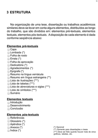11




3 ESTRUTURA


   Na organização de uma tese, dissertação ou trabalhos acadêmicos
similares deve-se levar em conta alguns elementos, distribuídos ao longo
do trabalho, que são divididos em: elementos pré-textuais, elementos
textuais, elementos pós-textuais. A disposição de cada elemento é dada
conforme seqüência abaixo:

Elementos pré-textuais
  Capa
  Lombada (*)
  Folha de rosto
  Errata (*)
  Folha da aprovação
  Dedicatória (*)
  Agradecimentos (*)
  Epígrafe (*)
  Resumo na língua vernácula
  Resumo em língua estrangeira (**)
  Lista de ilustrações (***)
  Lista de tabelas (***)
  Lista de abreviaturas e siglas (***)
  Lista de símbolos (***)
  Sumário

Elementos textuais
  Introdução
  Desenvolvimento
  Conclusão

Elementos pós-textuais
  Referências
  Glossário (*)
  Apêndice (*)
  Anexos (*)                             (*) Opcional
                                         (**) Somente para dissertações e teses
  Índice (*)                             (***) Deve ser feito quando houver mais de cinco
                                         gráficos, tabelas, etc.
 
