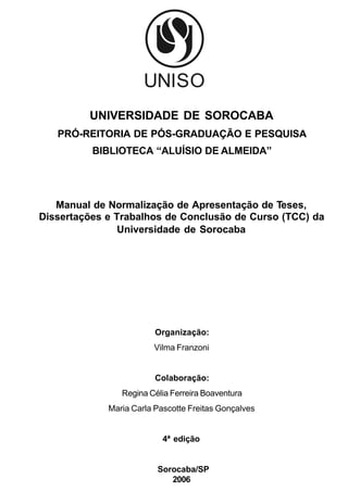 UNIVERSIDADE DE SOROCABA
   PRÓ-REITORIA DE PÓS-GRADUAÇÃO E PESQUISA
          BIBLIOTECA “ALUÍSIO DE ALMEIDA”




   Manual de Normalização de Apresentação de Teses,
Dissertações e Trabalhos de Conclusão de Curso (TCC) da
                Universidade de Sorocaba




                         Organização:
                        Vilma Franzoni


                         Colaboração:
                Regina Célia Ferreira Boaventura
             Maria Carla Pascotte Freitas Gonçalves


                           4ª edição


                         Sorocaba/SP
                            2006
 