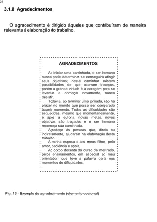 28


     3.1.8 Agradecimentos


        O agradecimento é dirigido àqueles que contribuíram de maneira
     relevante à elaboração do trabalho.




     Fig. 13 - Exemplo de agradecimento (elemento opcional)
 
