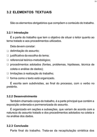 33




3.2 ELEMENTOS TEXTUAIS


  São os elementos obrigatórios que compõem o conteúdo do trabalho.


3.2.1 Introdução
   É a parte do trabalho que tem o objetivo de situar o leitor quanto ao
tema tratado e aos procedimentos utilizados.
  Dela devem constar:
  delimitação do assunto;
  justificativa da escolha do tema;
  referencial teórico-metodológico;
  procedimentos adotados (fontes, problemas, hipóteses, técnica de
  coleta e análise de dados);
  limitações à realização do trabalho;
  forma como o texto está organizado.
   É escrita sem subdivisões, ao final do processo, com o verbo no
pretérito.


3.2.2 Desenvolvimento
  Também chamado corpo do trabalho, é a parte principal que contém a
exposição ordenada e pormenorizada do assunto.
   É organizado em seções e subseções, que variam de acordo com a
natureza do assunto tratado e dos procedimentos adotados na coleta e
na análise dos dados.


3.2.3 Conclusão
  Parte final do trabalho. Trata-se da recapitulação sintética dos
 