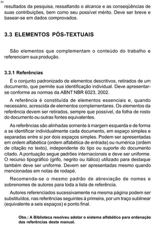 34
     resultados da pesquisa, ressaltando o alcance e as conseqüências de
     suas contribuições, bem como seu possível mérito. Deve ser breve e
     basear-se em dados comprovados.


     3.3 ELEMENTOS PÓS-TEXTUAIS

        São elementos que complementam o conteúdo do trabalho e
     referenciam sua produção.


     3.3.1 Referências
       É o conjunto padronizado de elementos descritivos, retirados de um
     documento, que permite sua identificação individual. Deve apresentar-
     se conforme as normas da ABNT NBR 6023, 2002.
        A referência é constituída de elementos essenciais e, quando
     necessário, acrescida de elementos complementares. Os elementos da
     referência devem ser retirados, sempre que possível, da folha de rosto
     do documento ou outras fontes equivalentes.
        As referências são alinhadas somente à margem esquerda e de forma
     a se identificar individualmente cada documento, em espaço simples e
     separadas entre si por dois espaços simples. Podem ser apresentadas
     em ordem alfabética (ordem alfabética de entrada) ou numérica (ordem
     de citação no texto), independente do tipo ou suporte do documento
     citado. A pontuação segue padrões internacionais e deve ser uniforme.
     O recurso tipográfico (grifo, negrito ou itálico) utilizado para destaque
     também deve ser uniforme. Devem ser apresentadas mesmo quando
     mencionadas em notas de rodapé.
       Recomenda-se o mesmo padrão de abreviação de nomes e
     sobrenomes de autores para toda a lista de referência.
        Autores referenciados sucessivamente na mesma página podem ser
     substituídos, nas referências seguintes à primeira, por um traço sublinear
     (equivalente a seis espaços) e ponto final.

            Obs.: A Biblioteca resolveu adotar o sistema alfabético para ordenação
            das referências deste manual.
 