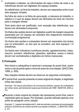 40
     ilustrações e tabelas, as informações da capa e folha de rosto e as
     referências devem ser digitadas em espaço simples;
     As referências, ao final do trabalho, devem ser separadas entre si por
     dois espaços simples.
     Na folha de rosto e na folha de aprovação, a natureza do trabalho, o
     objetivo e o que se segue devem ser alinhados do meio da mancha
     para a margem direita.
     Todo texto deve ser justificado, com exceção das referências, que
     devem ser alinhadas à esquerda.
     Os títulos das seções devem ser digitados a partir da margem esquerda
     separados por um espaço de caractere dos respectivos indicativos
     (numeração progressiva).
     Os títulos das seções e subseções devem ser separados dos textos
     que os antecedem, ou dos que os sucedem, por dois espaços 1,5
     entrelinhas.
     Os títulos sem indicativos numéricos (errata, agradecimentos, listas,
     resumo, sumário, referências, glossário, apêndice, anexo e índice)
     devem ser centralizados e digitados em letras maiúsculas.

 f) Pontuação
     Nos títulos e cabeçalhos é opcional o emprego do ponto final, assim
     como o uso do ponto após o nome do autor de uma citação. (SACCONI,
     1999, p. 505)
     Nas citações diretas devem-se observar as seguintes orientações:
     O ponto final, quando presente no texto original da citação, é registrado
     antes das aspas.
     Exemplo: “Os traços autocráticos da monarquia brasileira, apesar de contestados
     por várias vezes, permaneceram quase que imutáveis até 1889.” (BASTOS, 2005, p.
     31)

     Quando o texto original da citação não apresentar ponto final, este é
     registrado após as aspas. Por exemplo, quando utilizado apenas uma
     parte do parágrafo como citação.
     Exemplo: “[...] apesar da tentativa de D. João de controlar o processo de emancipação
     política e econômica da colônia durante sua estada no Brasil [...]” (BASTOS, 2005,
     p. 37).
 