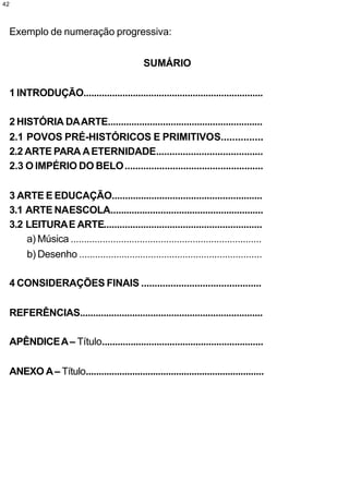 42



 Exemplo de numeração progressiva:


                                                 SUMÁRIO

 1 INTRODUÇÃO.....................................................................

 2 HISTÓRIA DA ARTE...........................................................
 2.1 POVOS PRÉ-HISTÓRICOS E PRIMITIVOS...............
 2.2 ARTE PARA A ETERNIDADE........................................
 2.3 O IMPÉRIO DO BELO ....................................................

 3 ARTE E EDUCAÇÃO.........................................................
 3.1 ARTE NAESCOLA..........................................................
 3.2 LEITURA E ARTE............................................................
     a) Música ........................................................................
     b) Desenho .....................................................................

 4 CONSIDERAÇÕES FINAIS .............................................

 REFERÊNCIAS......................................................................

 APÊNDICE A – Título..............................................................

     ANEXO A – Título.....................................................................
 