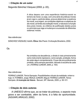 47
     Citação de um autor
 Segundo Sánchez Vázquez (2002, p. 22),


                      A ética depara com uma experiência histórico-social no
                      terreno da moral, ou seja, com uma série de práticas morais
                      já em vigor e, partindo delas, procura determinar a essência
                      da moral, sua origem, as condições objetivas e subjetivas do
                      ato moral, as fontes da avaliação moral, a natureza e a função
                      dos juízos morais, os critérios de justificação destes juízos
                      e o princípio que rege a mudança e a sucessão de diferentes
                      sistemas morais.


 Nas referências:
 SÁNCHEZ VÁZQUEZ, Adolfo. Ética. São Paulo: Civilização Brasileira, 2002.


Ou


                      Na simbólica da decadência, o direito é visto primeiramente
                      como instrumento repressivo, como sanção, proibição, forma
                      de vedar algum comportamento. O que não era juridicamente
                      proibido, seria sempre permitido, deixado à escolha de cada
                      um. (FERRAZ JUNIOR, 2005, p. 100)


 Nas referências:
 FERRAZ JUNIOR, Tércio Sampaio. Possibilidades virtuais da realidade: ontem e
 hoje. In: FORBES, Jorge; REALE JUNIOR, Miguel; FERRAZ JUNIOR, Tércio
 Sampaio. A invenção do futuro. Barueri, SP: Manole, 2005. p. 95-121.



     Citação de dois autores
    A UNESCO afirma que, ao se tratar da pobreza, o aspecto mais
 grave a ser combatido, além da fome, é a falta de oportunidade.
 (AGUIAR; ARAÚJO, 2002)
 