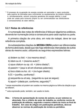 53

No rodapé da folha:
_____________________________________________________




12
     O processo de co-geração de energia consiste em aproveitar o vapor produzido
     pela queima de biomassa para movimentar os equipamentos da própria indústria
     e, simultaneamente, acionar conjuntos geradores de energia elétrica, a qual
     pode ser usada para consumo próprio ou ser comercializada nas distribuidoras
     e concessionárias do setor elétrico.



5.2.1 Notas de referências
  A numeração das notas de referências é feita por algarismos arábicos,
devendo ter numeração única e consecutiva para cada capítulo ou parte.
   A primeira citação de uma obra, em nota de rodapé, deve ter sua
referência completa.
   As subseqüentes citações da MESMA OBRA podem ser diferenciadas
de forma abreviada, desde que não haja referências intercaladas de outras
obras do mesmo autor, utilizando as seguintes expressões latinas:


      a) ibidem ou ibid. = (na mesma obra)*;
      b) idem ou id. = (mesmo autor)*;
      c) opus citatum ou op. cit. = (obra citada)*;
      d) passim = (aqui e ali em diversas palavras);
      e) loco citato ou loc. cit. = (no lugar citado);
      f) Cf. = (confira, confronte)*;
      g) sequentia ou et seq. (seguinte ou que se segue);
      h) apud = (citada por, conforme, segundo)**.
* essas expressões só podem ser usadas na mesma página ou folha da citação a que
se referem.
** esta expressão pode, também, ser usada no texto.


Obs.:      A forma de apresentação de nomes de autores, se por extenso ou
           abreviado, fica a critério do autor do trabalho ou conforme norma de
           publicação de editoras, seguindo o mesmo critério do início ao final do
           trabalho. Em caso de artigos em publicações periódicas, deve-se
           observar as normas de publicação da revista ou periódico.
 