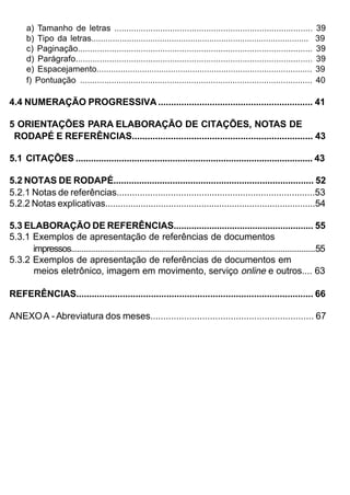 a) Tamanho de letras ..................................................................................                     39
       b) Tipo da letras............................................................................................               39
       c) Paginação.................................................................................................               39
       d) Parágrafo..................................................................................................              39
       e) Espacejamento..........................................................................................                  39
       f) Pontuação ................................................................................................               40

4.4 NUMERAÇÃO PROGRESSIVA ............................................................ 41

5 ORIENTAÇÕES PARA ELABORAÇÃO DE CITAÇÕES, NOTAS DE
 RODAPÉ E REFERÊNCIAS...................................................................... 43

5.1 CITAÇÕES ............................................................................................. 43

5.2 NOTAS DE RODAPÉ.............................................................................. 52
5.2.1 Notas de referências.............................................................................53
5.2.2 Notas explicativas...................................................................................54

5.3 ELABORAÇÃO DE REFERÊNCIAS....................................................... 55
5.3.1 Exemplos de apresentação de referências de documentos
      impressos.......................................................................................................................55
5.3.2 Exemplos de apresentação de referências de documentos em
      meios eletrônico, imagem em movimento, serviço online e outros.... 63

REFERÊNCIAS............................................................................................ 66

ANEXO A - Abreviatura dos meses............................................................... 67
 