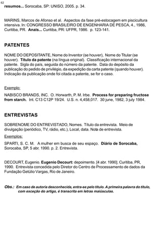 62
     resumos... Sorocaba, SP: UNISO, 2005. p. 34.


     MARINS, Marcos de Afonso et al. Aspectos da fase pré-estocagem em piscicultura
     intensiva. In: CONGRESSO BRASILEIRO DE ENGENHARIA DE PESCA, 4., 1986,
     Curitiba, PR. Anais... Curitiba, PR: UFPR, 1986. p. 123-141.


     PATENTES

     NOME DO DEPOSITANTE, Nome do Inventor (se houver), Nome do Titular (se
     houver). Título da patente (na língua original). Classificação internacional da
     patente. Sigla do país, seguida do número da patente. Data do depósito da
     publicação do pedido de privilégio, da expedição da carta patente (quando houver).
     Indicação da publicação onde foi citada a patente, se for o caso.


     Exemplo:
     NABISCO BRANDS, INC. O. Horwarth, P. M. Irbe. Process for preparing fructose
     from starch. Int. C13 C12P 19/24. U.S. n. 4,458,017. 30 june, 1982, 3 july 1984.



     ENTREVISTAS

     SOBRENOME DO ENTREVISTADO, Nomes. Título da entrevista. Meio de
     divulgação (periódico, TV, rádio, etc.), Local, data. Nota de entrevista.
     Exemplos:
     SPARTI, S. C. M. A mulher em busca de seu espaço. Diário de Sorocaba,
     Sorocaba, SP, 5 abr. 1990. p. 2. Entrevista.


     DECOURT, Eugenio. Eugenio Decourt: depoimento. [4 abr. 1990]. Curitiba, PR,
     1990. Entrevista concedida pelo Diretor do Centro de Processamento de dados da
     Fundação Getúlio Vargas, Rio de Janeiro.


     Obs.: Em caso de autoria desconhecida, entra-se pelo título. A primeira palavra do título,
             com exceção do artigo, é transcrita em letras maiúsculas.
 