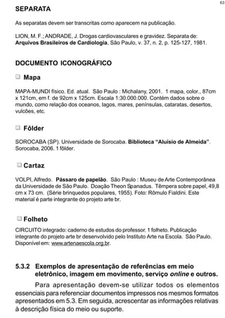 63
SEPARATA

As separatas devem ser transcritas como aparecem na publicação.

LION, M. F.; ANDRADE, J. Drogas cardiovasculares e gravidez. Separata de:
Arquivos Brasileiros de Cardiologia, São Paulo, v. 37, n. 2, p. 125-127, 1981.


DOCUMENTO ICONOGRÁFICO

   Mapa

MAPA-MUNDI físico. Ed. atual. São Paulo : Michalany, 2001. 1 mapa, color., 87cm
x 121cm, em f. de 92cm x 125cm. Escala 1:30.000.000. Contém dados sobre o
mundo, como relação dos oceanos, lagos, mares, penínsulas, cataratas, desertos,
vulcões, etc.


   Fôlder

SOROCABA (SP). Universidade de Sorocaba. Biblioteca “Aluísio de Almeida”.
Sorocaba, 2006. 1 fôlder.


   Cartaz

VOLPI, Alfredo. Pássaro de papelão. São Paulo : Museu de Arte Contemporânea
da Universidade de São Paulo. Doação Theon Spanadus. Têmpera sobre papel, 49,8
cm x 73 cm. (Série brinquedos populares, 1955). Foto: Rômulo Fialdini. Este
material é parte integrante do projeto arte br.


   Folheto
CIRCUITO integrado: caderno de estudos do professor. 1 folheto. Publicação
integrante do projeto arte br desenvolvido pelo Instituto Arte na Escola. São Paulo.
Disponível em: www.artenaescola.org.br.



5.3.2 Exemplos de apresentação de referências em meio
      eletrônico, imagem em movimento, serviço online e outros.
      Para apresentação devem-se utilizar todos os elementos
essenciais para referenciar documentos impressos nos mesmos formatos
apresentados em 5.3. Em seguida, acrescentar as informações relativas
à descrição física do meio ou suporte.
 