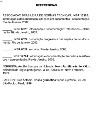 66

                              REFERÊNCIAS


     ASSOCIAÇÃO BRASILEIRA DE NORMAS TÉCNICAS. NBR 10520:
     informação e documentação: citações em documentos - apresentação.
     Rio de Janeiro, 2002.

     ______. NBR 6023: informação e documentação: referências – elabo-
     ração. Rio de Janeiro, 2002.

     ______. NBR 6024: numeração progressiva das seções de um docu-
     mento. Rio de Janeiro, 2003.

     ______. NBR 6027: sumário. Rio de Janeiro, 2003.

     ______. NBR 14724: informação e documentação: trabalhos acadêmi-
     cos – apresentação. Rio de Janeiro, 2005.

     FERREIRA, Aurélio Buarque de Holanda. Novo Aurélio século XXI: o
     dicionário da língua portuguesa. 3. ed. São Paulo: Nova Fronteira,
     1999.

     SACCONI, Luiz Antonio. Nossa gramática: teoria e prática. 25. ed.
     São Paulo : Atual, 1999.
 