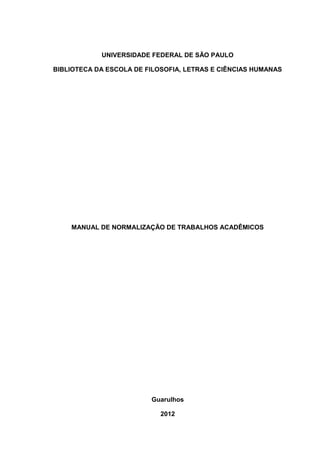 UNIVERSIDADE FEDERAL DE SÃO PAULO
BIBLIOTECA DA ESCOLA DE FILOSOFIA, LETRAS E CIÊNCIAS HUMANAS
MANUAL DE NORMALIZAÇÃO DE TRABALHOS ACADÊMICOS
Guarulhos
2012
 