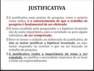 JUSTIFICATIVA 
0 A justificativa num projeto de pesquisa, como o próprio 
nome indica, é o convencimento de que o trabalho de 
pesquisa é fundamental de ser efetivado. 
0 O tema escolhido pelo pesquisador e a hipótese levantada 
são de suma importância, para a sociedade ou para alguns 
indivíduos, de ser comprovada. 
0 Deve-se tomar o cuidado, na elaboração da justificativa, de 
não se tentar justificar a hipótese levantada, ou seja: 
tentar responder ou concluir o que vai ser buscado no 
trabalho de pesquisa. 
0 A justificativa exalta a importância do tema a ser 
estudado, ou justifica a necessidade imperiosa de se levar 
a efeito tal empreendimento. 
 