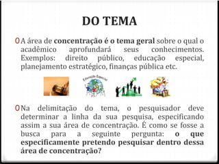 DO TEMA 
0A área de concentração é o tema geral sobre o qual o 
acadêmico aprofundará seus conhecimentos. 
Exemplos: direito público, educação especial, 
planejamento estratégico, finanças pública etc. 
0Na delimitação do tema, o pesquisador deve 
determinar a linha da sua pesquisa, especificando 
assim a sua área de concentração. É como se fosse a 
busca para a seguinte pergunta: o que 
especificamente pretendo pesquisar dentro dessa 
área de concentração? 
 